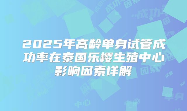 2025年高龄单身试管成功率在泰国乐樱生殖中心影响因素详解