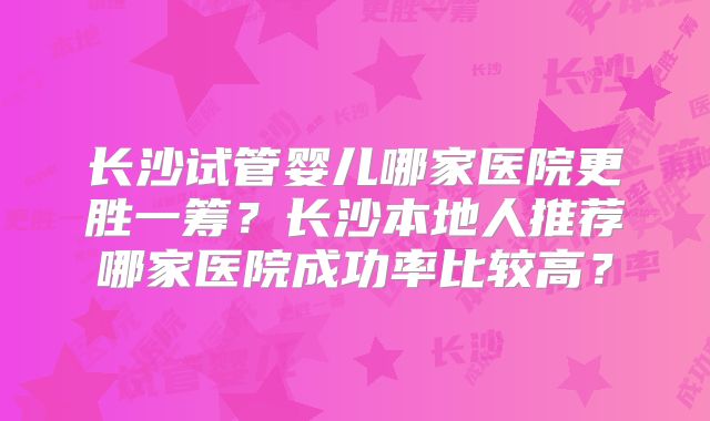 长沙试管婴儿哪家医院更胜一筹？长沙本地人推荐哪家医院成功率比较高？