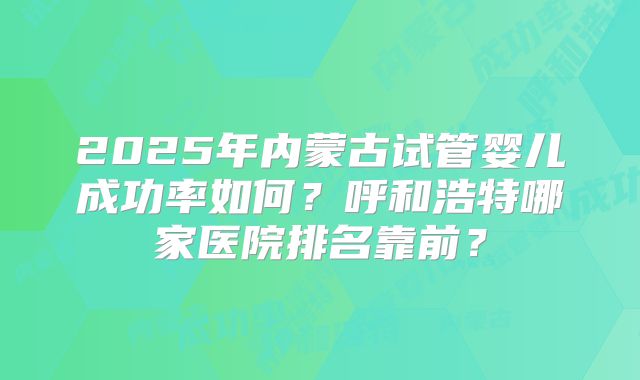 2025年内蒙古试管婴儿成功率如何？呼和浩特哪家医院排名靠前？
