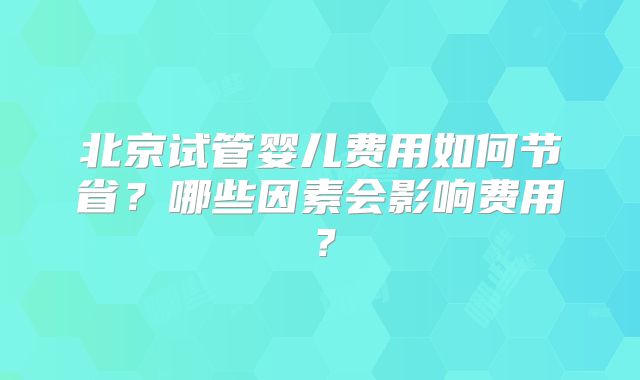 北京试管婴儿费用如何节省?哪些因素会影响费用?
