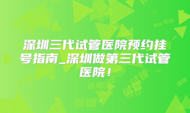 深圳三代试管医院预约挂号指南_深圳做第三代试管医院！