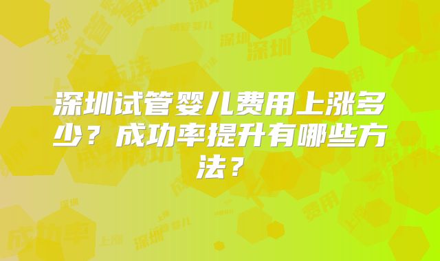 深圳试管婴儿费用上涨多少?成功率提升有哪些方法?