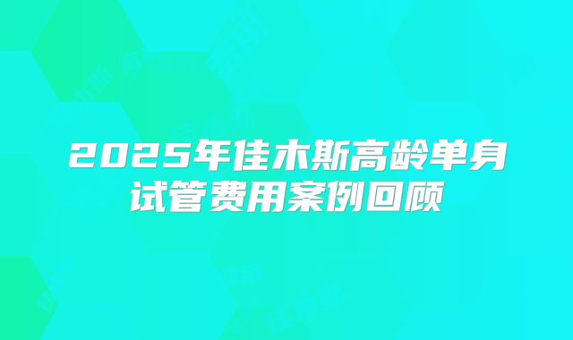 2025年佳木斯高龄单身试管费用案例回顾