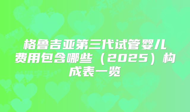 格鲁吉亚第三代试管婴儿费用包含哪些(2025)构成表一览
