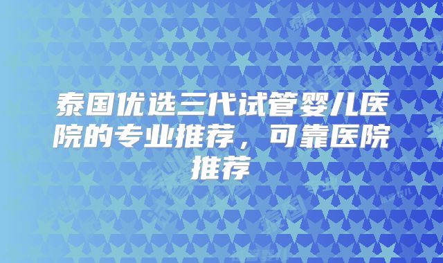 泰国优选三代试管婴儿医院的专业推荐，可靠医院推荐