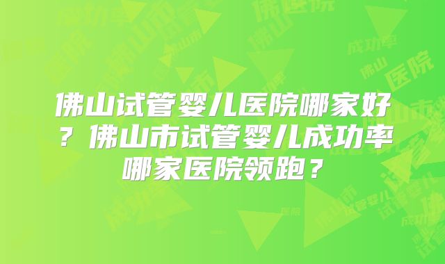 佛山试管婴儿医院哪家好?佛山市试管婴儿成功率哪家医院领跑?