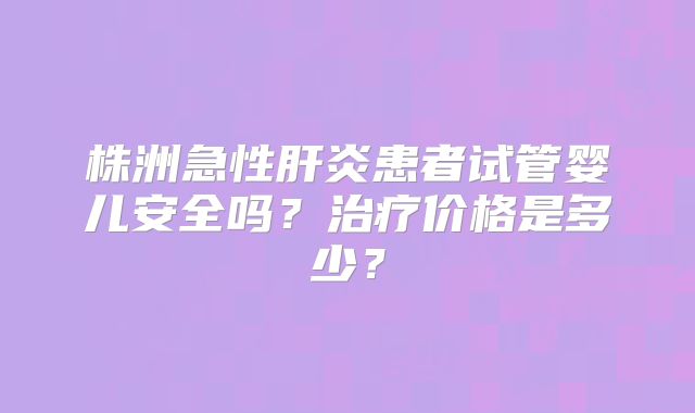 株洲急性肝炎患者试管婴儿安全吗?治疗价格是多少?