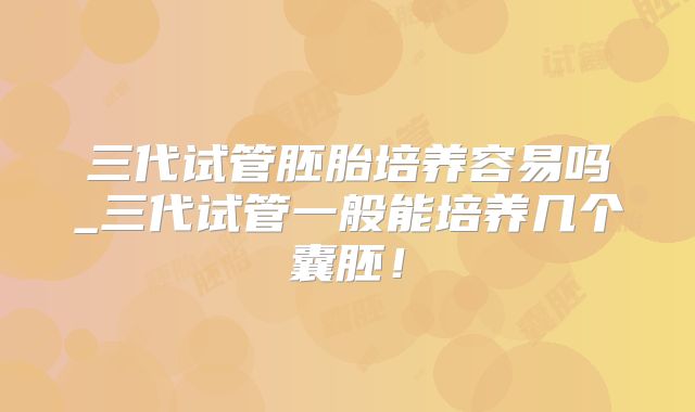 三代试管胚胎培养容易吗_三代试管一般能培养几个囊胚！