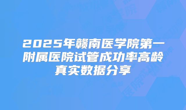 2025年赣南医学院第一附属医院试管成功率高龄真实数据分享