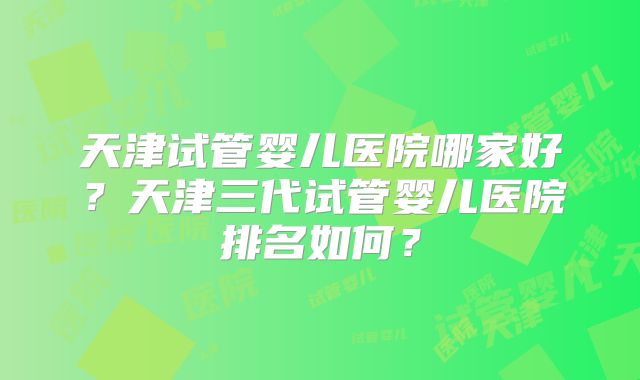 天津试管婴儿医院哪家好？天津三代试管婴儿医院排名如何？