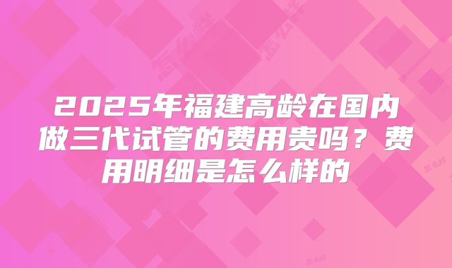 2025年福建高龄在国内做三代试管的费用贵吗?费用明细是怎么样的
