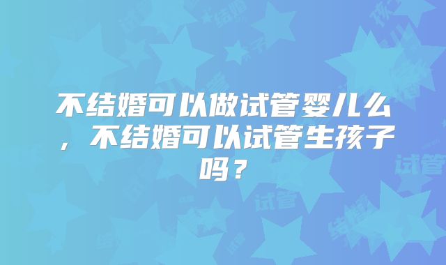 不结婚可以做试管婴儿么,不结婚可以试管生孩子吗?