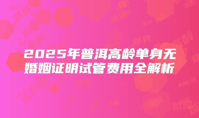 2025年普洱高龄单身无婚姻证明试管费用全解析