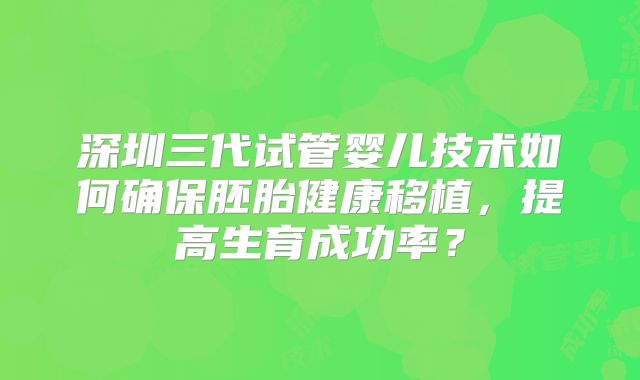 深圳三代试管婴儿技术如何确保胚胎健康移植,提高生育成功率?