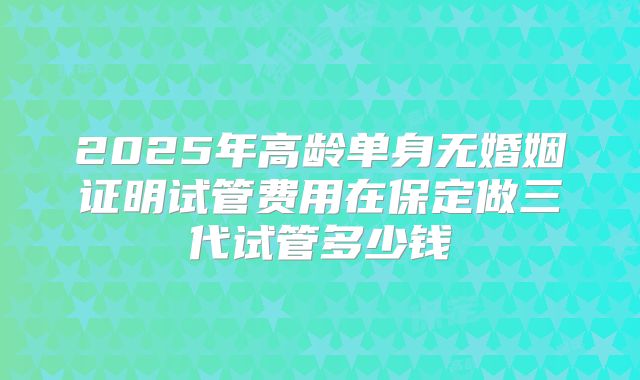 2025年高龄单身无婚姻证明试管费用在保定做三代试管多少钱