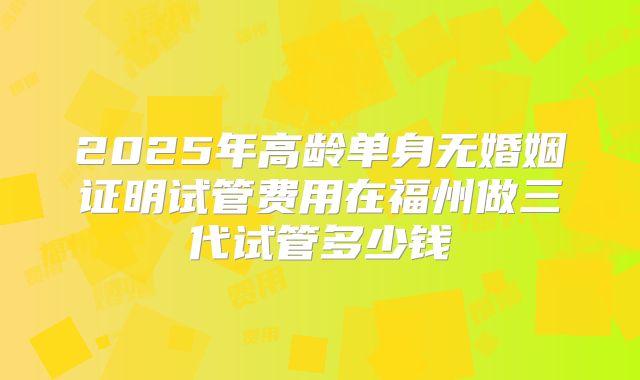 2025年高龄单身无婚姻证明试管费用在福州做三代试管多少钱