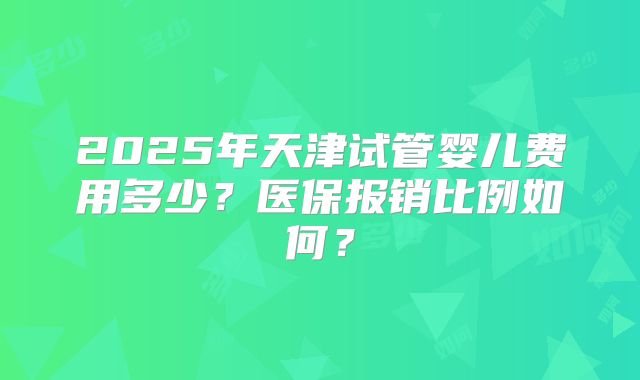 2025年天津试管婴儿费用多少？医保报销比例如何？