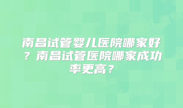 南昌试管婴儿医院哪家好？南昌试管医院哪家成功率更高？