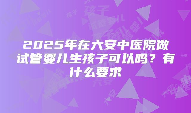 2025年在六安中医院做试管婴儿生孩子可以吗?有什么要求