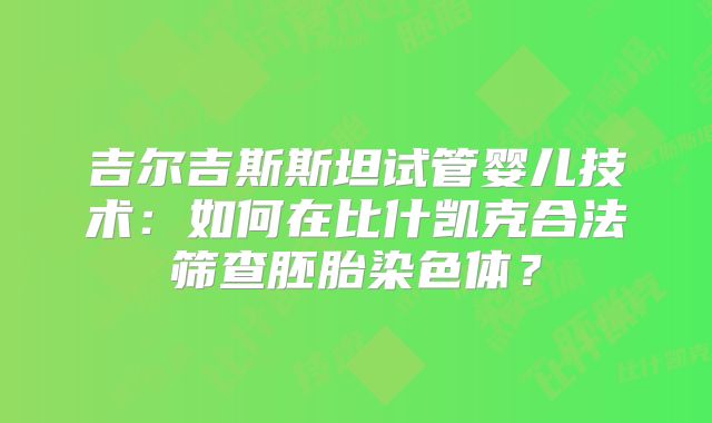 吉尔吉斯斯坦试管婴儿技术:如何在比什凯克合法筛查胚胎染色体?