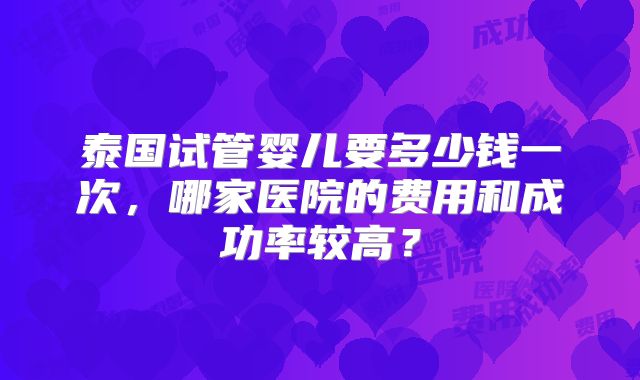 泰国试管婴儿要多少钱一次,哪家医院的费用和成功率较高?
