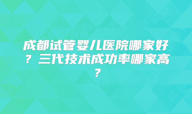 成都试管婴儿医院哪家好?三代技术成功率哪家高?