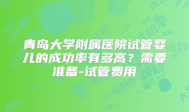 青岛大学附属医院试管婴儿的成功率有多高?需要准备-试管费用