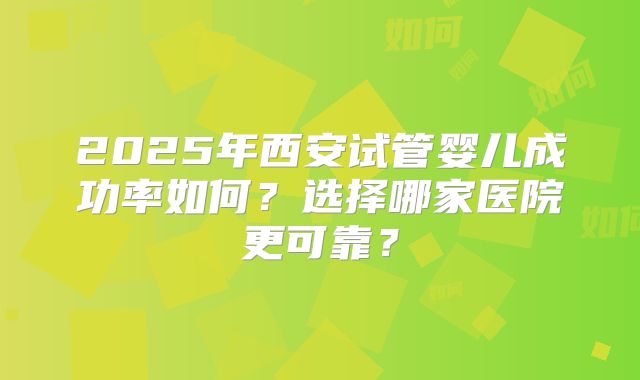 2025年西安试管婴儿成功率如何?选择哪家医院更可靠?
