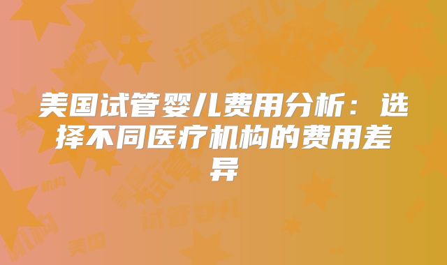 美国试管婴儿费用分析：选择不同医疗机构的费用差异