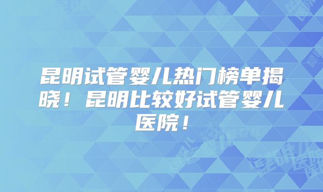昆明试管婴儿热门榜单揭晓!昆明比较好试管婴儿医院!