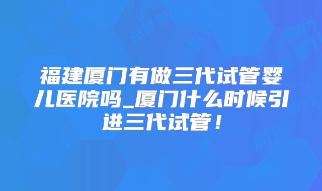 福建厦门有做三代试管婴儿医院吗_厦门什么时候引进三代试管!