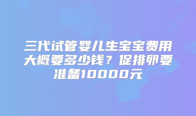 三代试管婴儿生宝宝费用大概要多少钱？促排卵要准备10000元