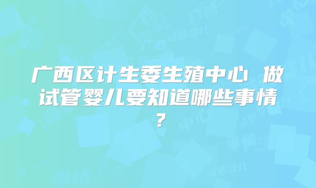广西区计生委生殖中心 做试管婴儿要知道哪些事情?