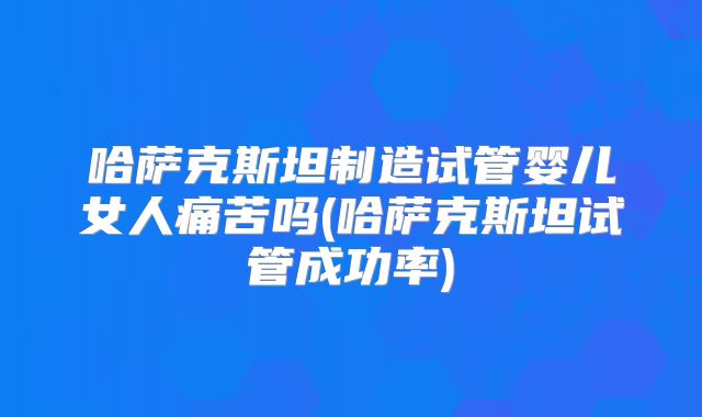 哈萨克斯坦制造试管婴儿女人痛苦吗(哈萨克斯坦试管成功率)