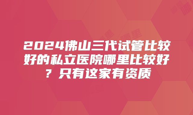 2024佛山三代试管比较好的私立医院哪里比较好?只有这家有资质