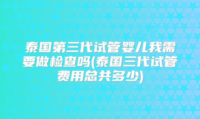 泰国第三代试管婴儿我需要做检查吗(泰国三代试管费用总共多少)