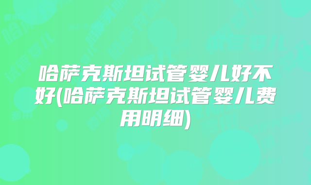 哈萨克斯坦试管婴儿好不好(哈萨克斯坦试管婴儿费用明细)