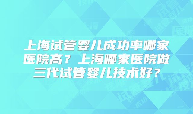 上海试管婴儿成功率哪家医院高?上海哪家医院做三代试管婴儿技术好?