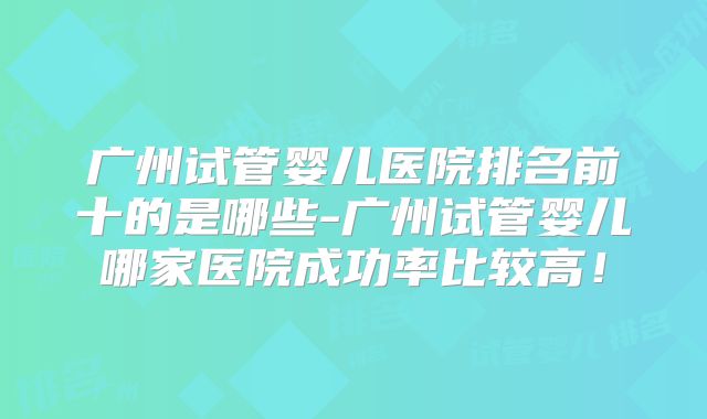 广州试管婴儿医院排名前十的是哪些-广州试管婴儿哪家医院成功率比较高!