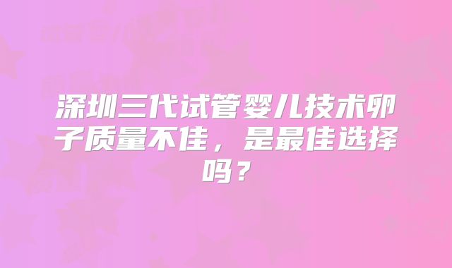 深圳三代试管婴儿技术卵子质量不佳,是最佳选择吗?