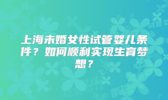 上海未婚女性试管婴儿条件？如何顺利实现生育梦想？