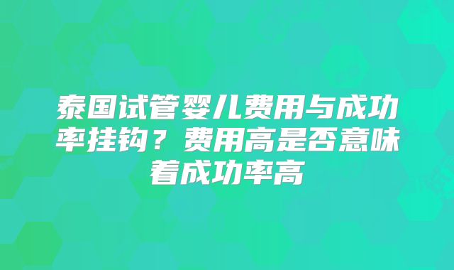 泰国试管婴儿费用与成功率挂钩?费用高是否意味着成功率高
