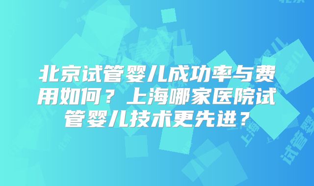 北京试管婴儿成功率与费用如何?上海哪家医院试管婴儿技术更先进?
