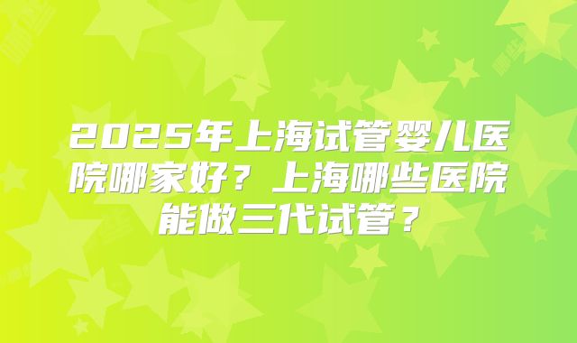 2025年上海试管婴儿医院哪家好?上海哪些医院能做三代试管?