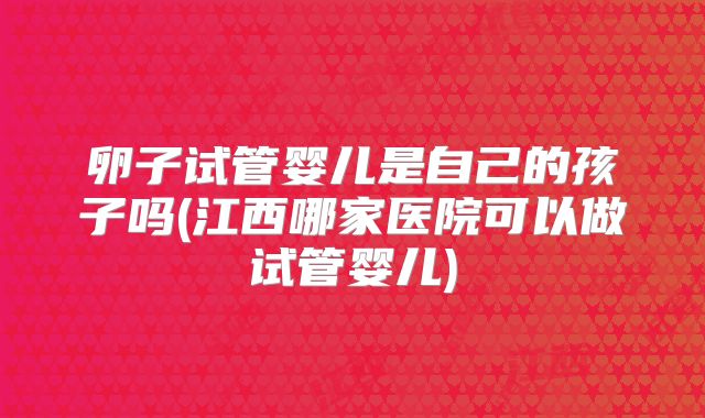 卵子试管婴儿是自己的孩子吗(江西哪家医院可以做试管婴儿)