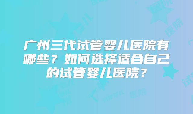 广州三代试管婴儿医院有哪些?如何选择适合自己的试管婴儿医院?