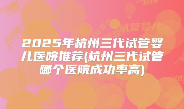 2025年杭州三代试管婴儿医院推荐(杭州三代试管哪个医院成功率高)