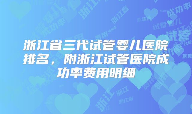 浙江省三代试管婴儿医院排名,附浙江试管医院成功率费用明细
