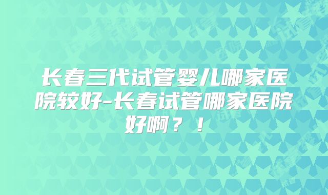长春三代试管婴儿哪家医院较好-长春试管哪家医院好啊?!