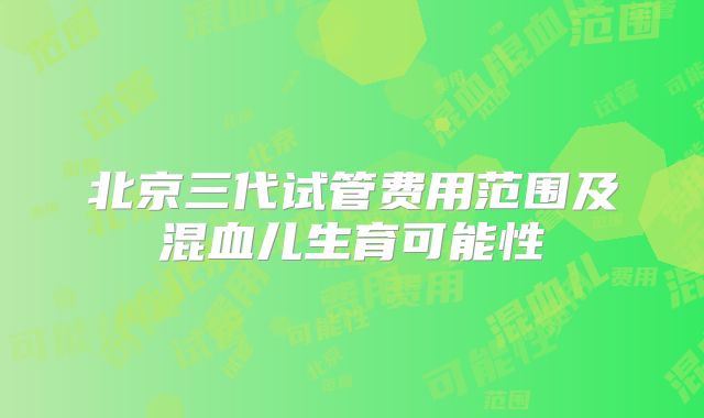 北京三代试管费用范围及混血儿生育可能性
